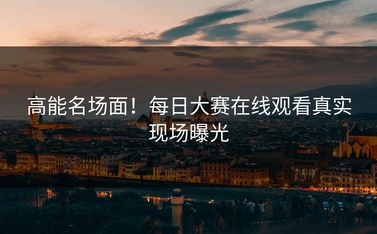 高能名场面！每日大赛在线观看真实现场曝光