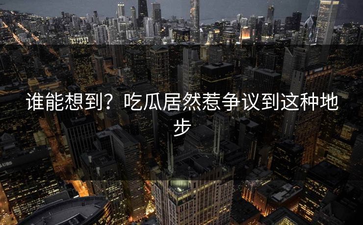 谁能想到？吃瓜居然惹争议到这种地步