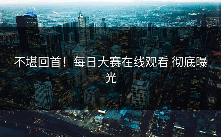 不堪回首！每日大赛在线观看 彻底曝光