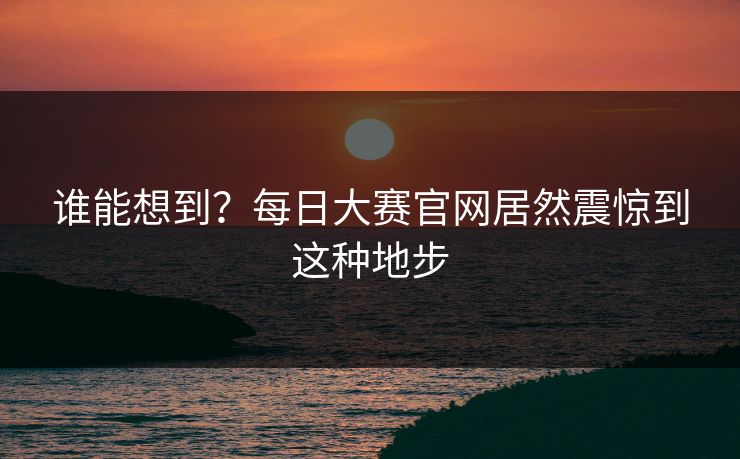 谁能想到？每日大赛官网居然震惊到这种地步