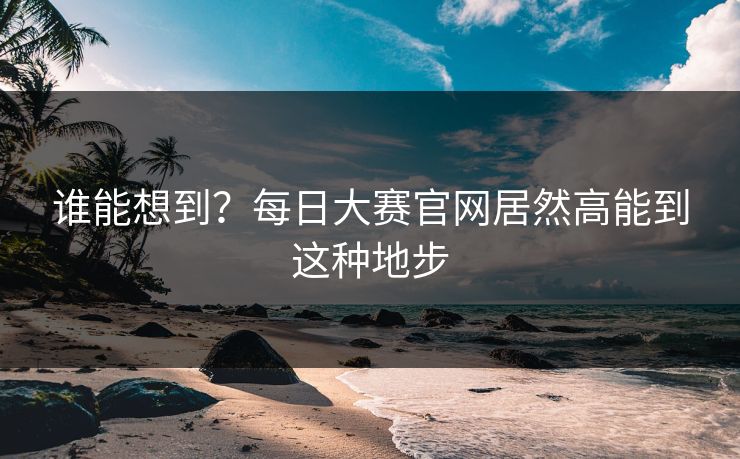 谁能想到？每日大赛官网居然高能到这种地步