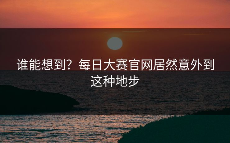 谁能想到？每日大赛官网居然意外到这种地步