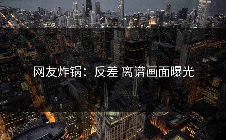 网友炸锅：反差 离谱画面曝光