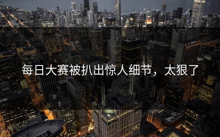 每日大赛被扒出惊人细节，太狠了