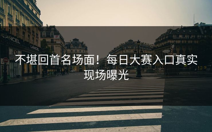 不堪回首名场面！每日大赛入口真实现场曝光