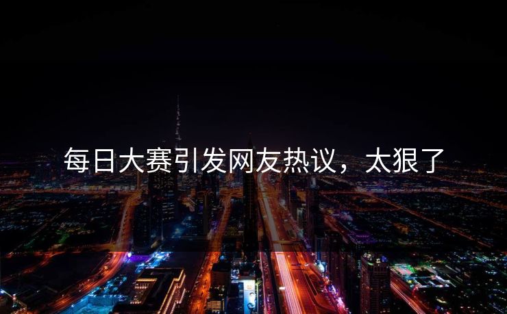 每日大赛引发网友热议，太狠了