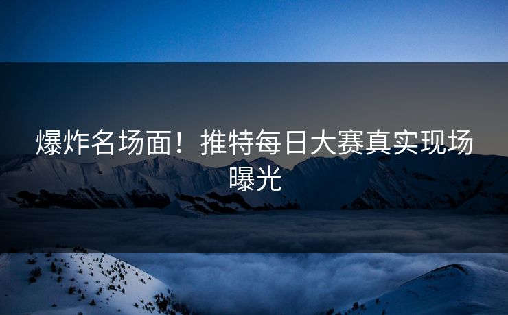 爆炸名场面！推特每日大赛真实现场曝光