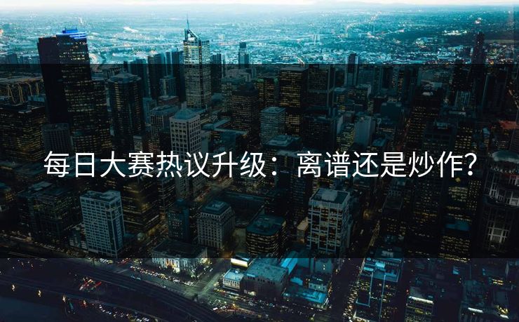 每日大赛热议升级：离谱还是炒作？