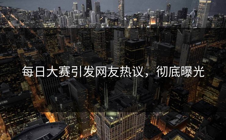 每日大赛引发网友热议，彻底曝光