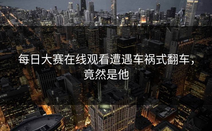 每日大赛在线观看遭遇车祸式翻车，竟然是他
