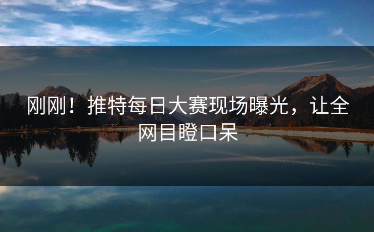 刚刚！推特每日大赛现场曝光，让全网目瞪口呆