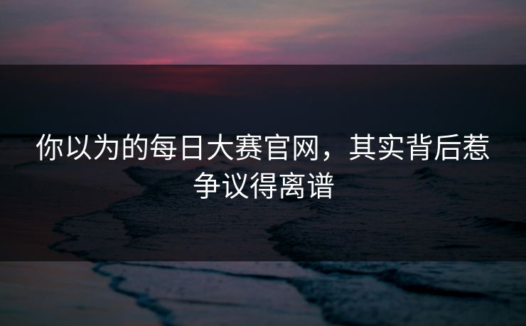 你以为的每日大赛官网，其实背后惹争议得离谱