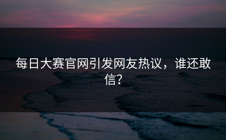 每日大赛官网引发网友热议，谁还敢信？