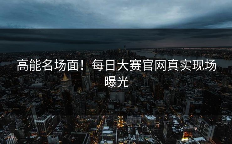 高能名场面！每日大赛官网真实现场曝光