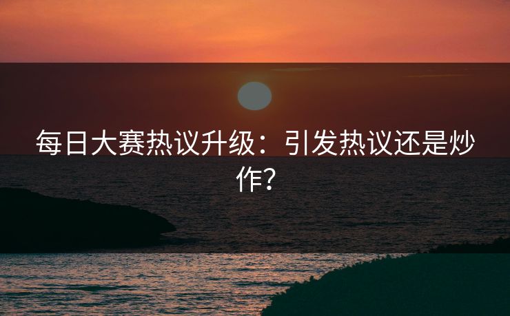 每日大赛热议升级：引发热议还是炒作？