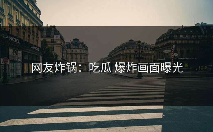 网友炸锅：吃瓜 爆炸画面曝光