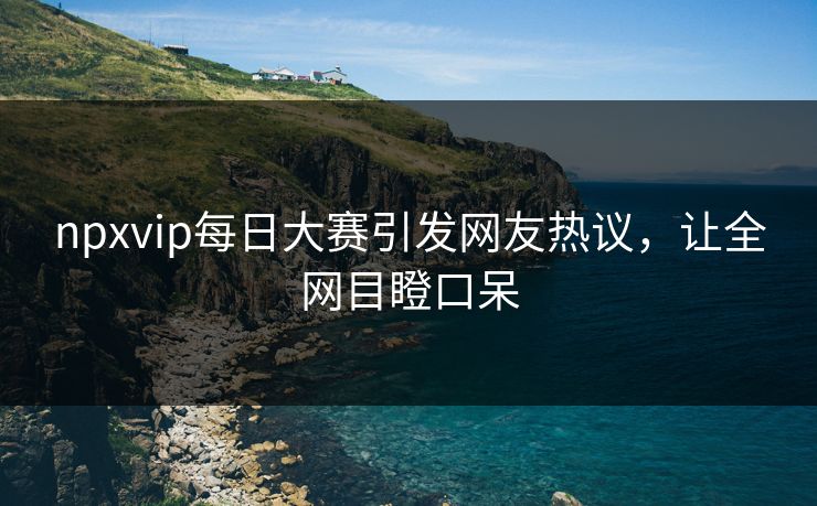 npxvip每日大赛引发网友热议，让全网目瞪口呆