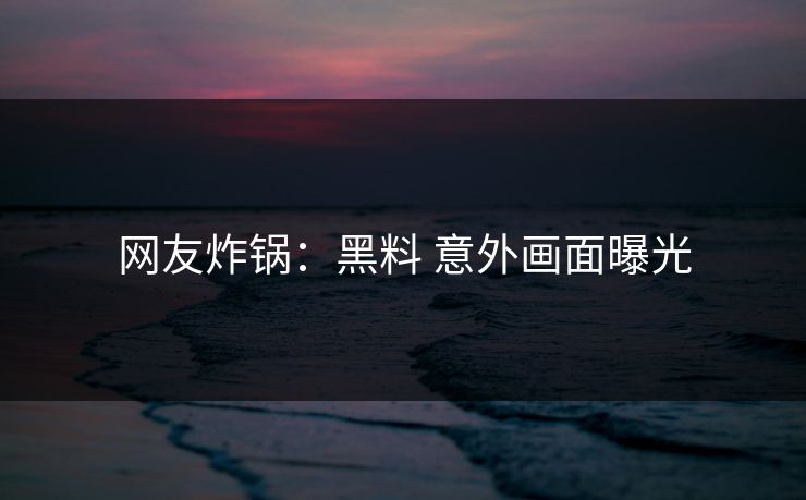 网友炸锅：黑料 意外画面曝光