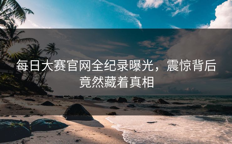 每日大赛官网全纪录曝光，震惊背后竟然藏着真相