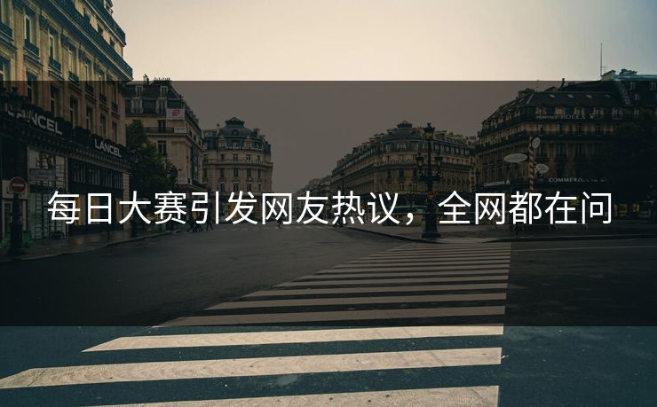 每日大赛引发网友热议，全网都在问
