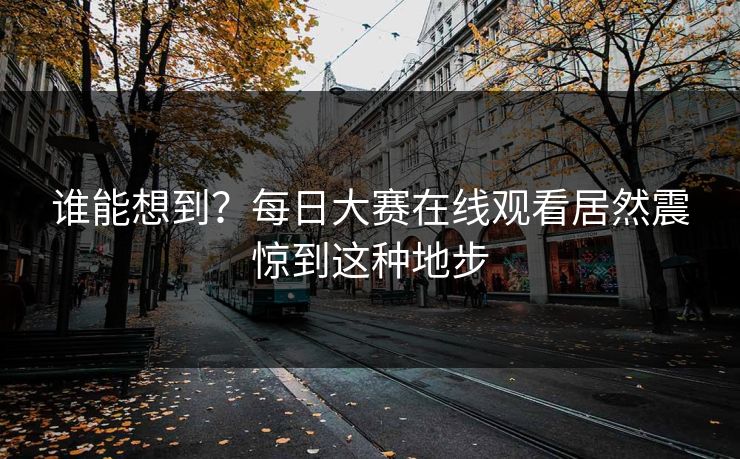 谁能想到？每日大赛在线观看居然震惊到这种地步