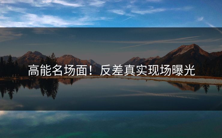 高能名场面！反差真实现场曝光