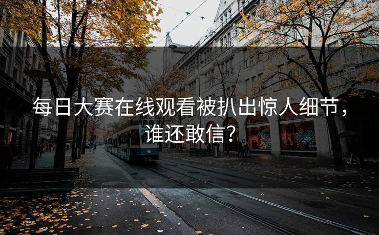 每日大赛在线观看被扒出惊人细节，谁还敢信？