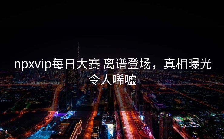 npxvip每日大赛 离谱登场，真相曝光令人唏嘘