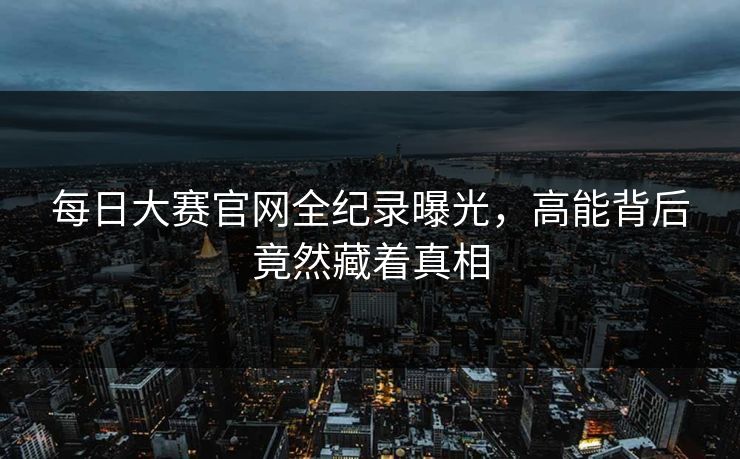 每日大赛官网全纪录曝光，高能背后竟然藏着真相