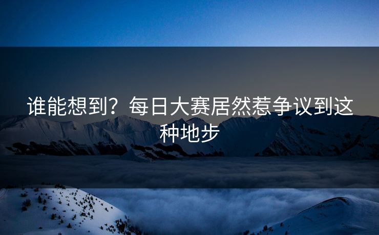 谁能想到？每日大赛居然惹争议到这种地步
