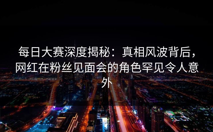 每日大赛深度揭秘：真相风波背后，网红在粉丝见面会的角色罕见令人意外