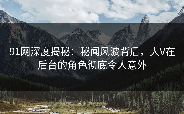 91网深度揭秘：秘闻风波背后，大V在后台的角色彻底令人意外