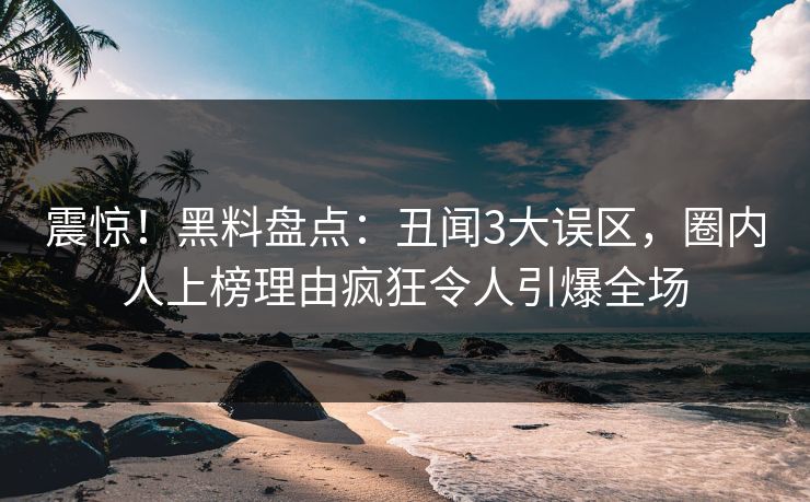 震惊！黑料盘点：丑闻3大误区，圈内人上榜理由疯狂令人引爆全场