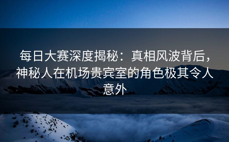 每日大赛深度揭秘：真相风波背后，神秘人在机场贵宾室的角色极其令人意外