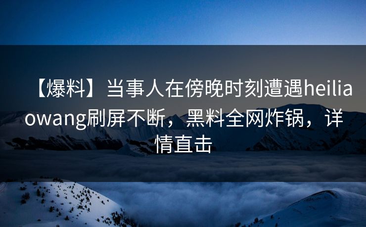 【爆料】当事人在傍晚时刻遭遇heiliaowang刷屏不断，黑料全网炸锅，详情直击