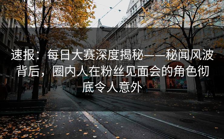 速报：每日大赛深度揭秘——秘闻风波背后，圈内人在粉丝见面会的角色彻底令人意外