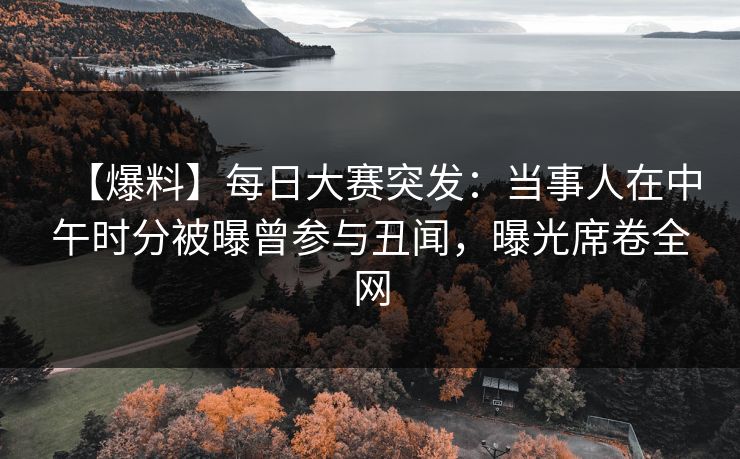 【爆料】每日大赛突发：当事人在中午时分被曝曾参与丑闻，曝光席卷全网