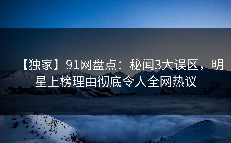【独家】91网盘点：秘闻3大误区，明星上榜理由彻底令人全网热议