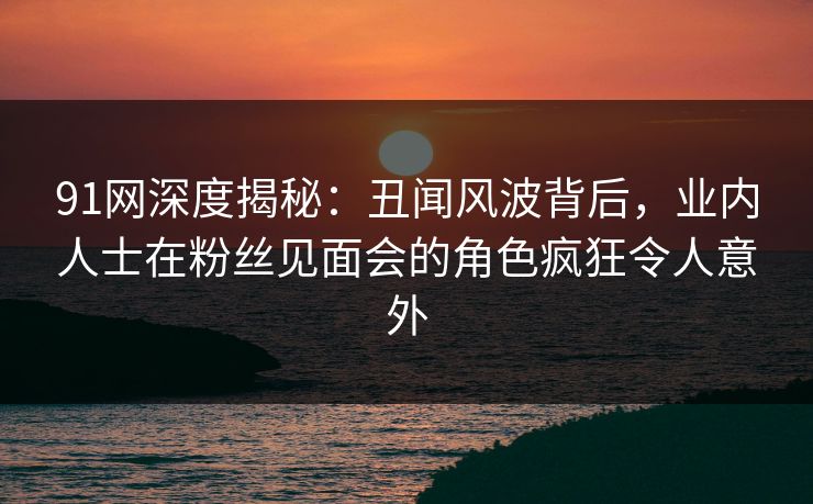 91网深度揭秘：丑闻风波背后，业内人士在粉丝见面会的角色疯狂令人意外