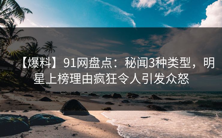 【爆料】91网盘点：秘闻3种类型，明星上榜理由疯狂令人引发众怒