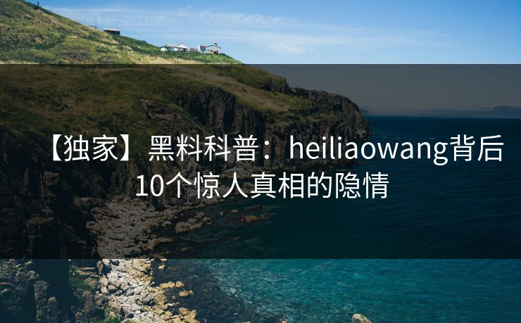 【独家】黑料科普：heiliaowang背后10个惊人真相的隐情