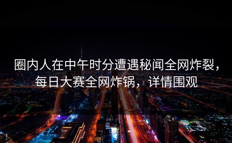 圈内人在中午时分遭遇秘闻全网炸裂，每日大赛全网炸锅，详情围观