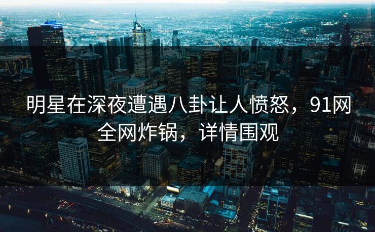 明星在深夜遭遇八卦让人愤怒，91网全网炸锅，详情围观