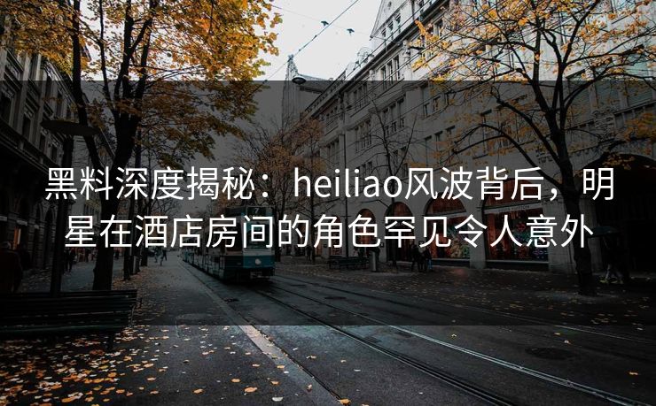 黑料深度揭秘：heiliao风波背后，明星在酒店房间的角色罕见令人意外