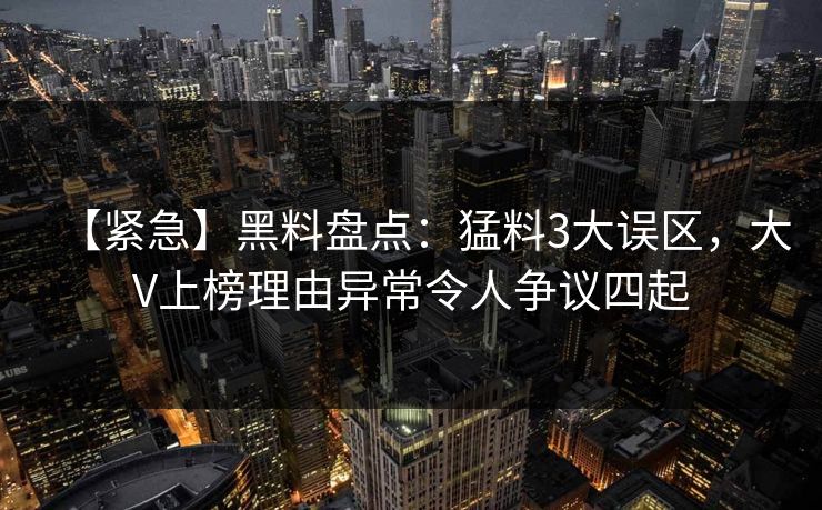 【紧急】黑料盘点：猛料3大误区，大V上榜理由异常令人争议四起