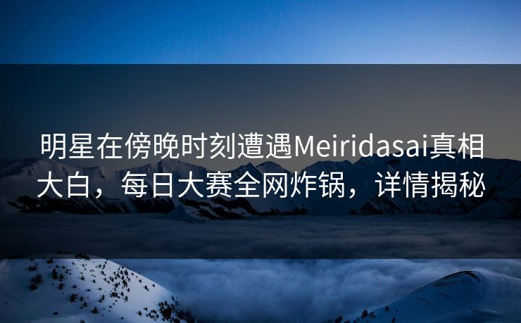 明星在傍晚时刻遭遇Meiridasai真相大白，每日大赛全网炸锅，详情揭秘