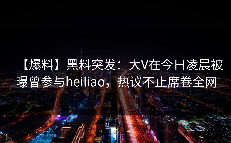 【爆料】黑料突发：大V在今日凌晨被曝曾参与heiliao，热议不止席卷全网