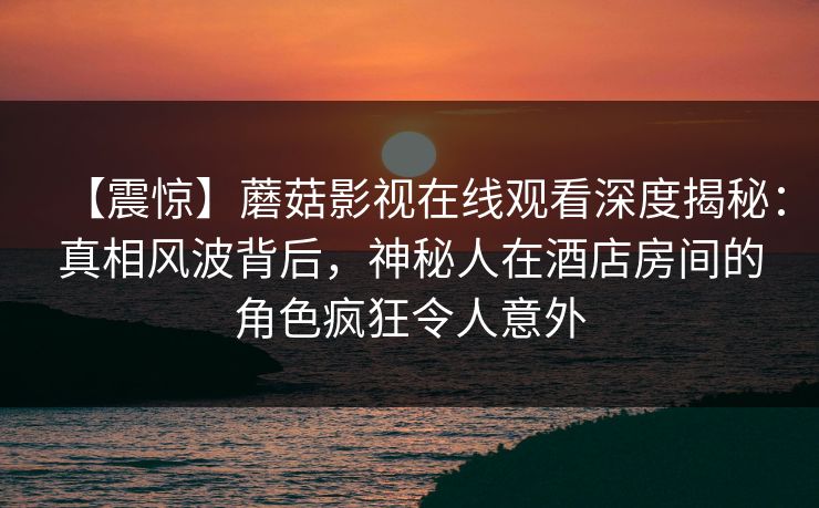【震惊】蘑菇影视在线观看深度揭秘：真相风波背后，神秘人在酒店房间的角色疯狂令人意外