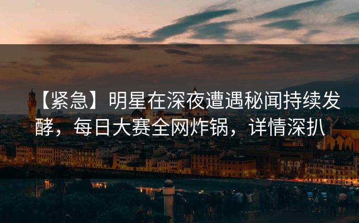 【紧急】明星在深夜遭遇秘闻持续发酵，每日大赛全网炸锅，详情深扒