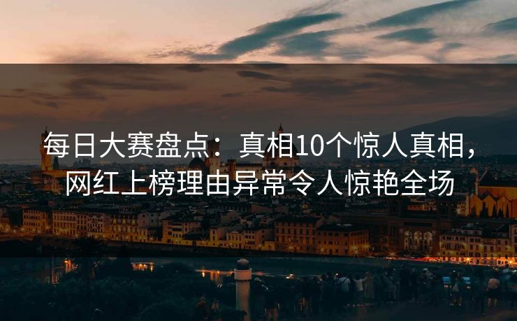每日大赛盘点：真相10个惊人真相，网红上榜理由异常令人惊艳全场